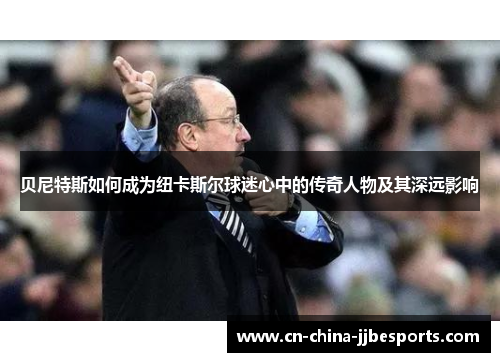 贝尼特斯如何成为纽卡斯尔球迷心中的传奇人物及其深远影响