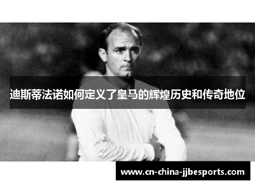 迪斯蒂法诺如何定义了皇马的辉煌历史和传奇地位