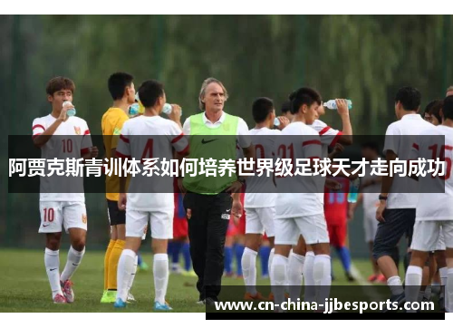 阿贾克斯青训体系如何培养世界级足球天才走向成功 阿贾克斯青训体系如何培养世界级足球天才走向成功