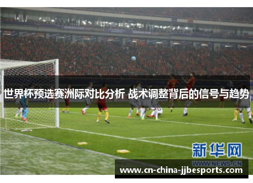 世界杯预选赛洲际对比分析 战术调整背后的信号与趋势