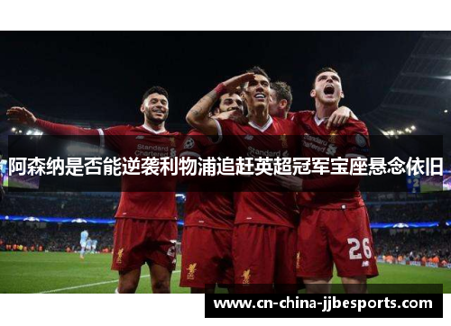 阿森纳是否能逆袭利物浦追赶英超冠军宝座悬念依旧