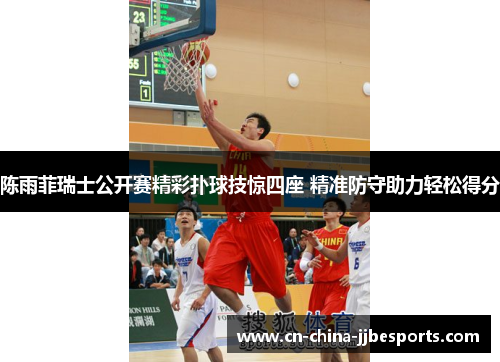 陈雨菲瑞士公开赛精彩扑球技惊四座 精准防守助力轻松得分