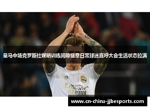 皇马中场克罗斯社媒晒训练间隙惬意日常球迷直呼太会生活状态拉满